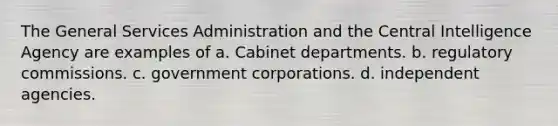 The General Services Administration and the Central Intelligence Agency are examples of a. Cabinet departments. b. regulatory commissions. c. government corporations. d. independent agencies.