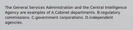 The General Services Administration and the Central Intelligence Agency are examples of A.Cabinet departments. B.regulatory commissions. C.government corporations. D.independent agencies.