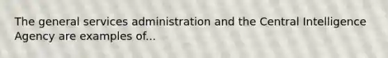 The general services administration and the Central Intelligence Agency are examples of...