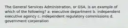 The General Services Administration, or GSA, is an example of which of the following? a. executive department b. independent executive agency c. independent regulatory commissions d. government corporation