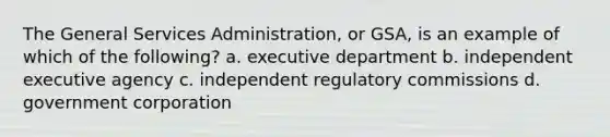 The General Services Administration, or GSA, is an example of which of the following? a. executive department b. independent executive agency c. independent regulatory commissions d. government corporation