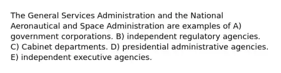 The General Services Administration and the National Aeronautical and Space Administration are examples of A) government corporations. B) independent regulatory agencies. C) Cabinet departments. D) presidential administrative agencies. E) independent executive agencies.