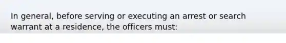 In general, before serving or executing an arrest or search warrant at a residence, the officers must:​