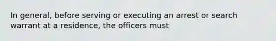 In general, before serving or executing an arrest or search warrant at a residence, the officers must