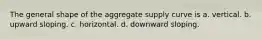 The general shape of the aggregate supply curve is a. vertical. b. upward sloping. c. horizontal. d. downward sloping.