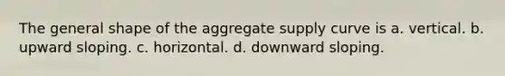 The general shape of the aggregate supply curve is a. vertical. b. upward sloping. c. horizontal. d. downward sloping.