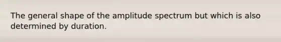 The general shape of the amplitude spectrum but which is also determined by duration.