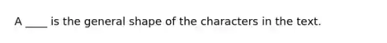 A ____ is the general shape of the characters in the text.