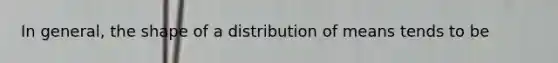 In general, the shape of a distribution of means tends to be