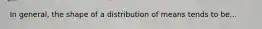 In general, the shape of a distribution of means tends to be...