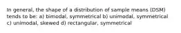 In general, the shape of a distribution of sample means (DSM) tends to be: a) bimodal, symmetrical b) unimodal, symmetrical c) unimodal, skewed d) rectangular, symmetrical