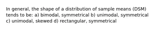 In general, the shape of a distribution of sample means (DSM) tends to be: a) bimodal, symmetrical b) unimodal, symmetrical c) unimodal, skewed d) rectangular, symmetrical