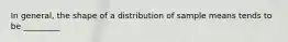 In general, the shape of a distribution of sample means tends to be _________