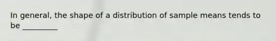 In general, the shape of a distribution of sample means tends to be _________