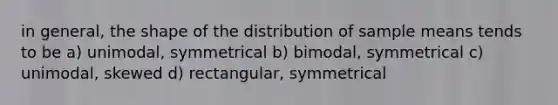 in general, the shape of the distribution of sample means tends to be a) unimodal, symmetrical b) bimodal, symmetrical c) unimodal, skewed d) rectangular, symmetrical