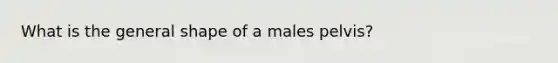 What is the general shape of a males pelvis?