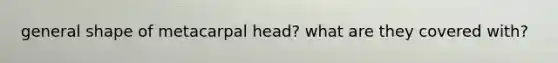 general shape of metacarpal head? what are they covered with?