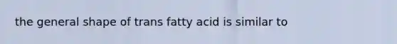 the general shape of trans fatty acid is similar to