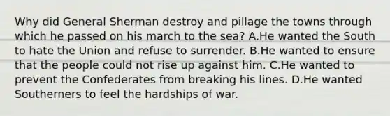 Why did General Sherman destroy and pillage the towns through which he passed on his march to the sea? A.He wanted the South to hate the Union and refuse to surrender. B.He wanted to ensure that the people could not rise up against him. C.He wanted to prevent the Confederates from breaking his lines. D.He wanted Southerners to feel the hardships of war.