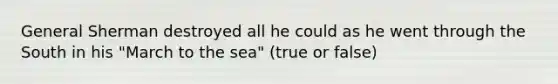 General Sherman destroyed all he could as he went through the South in his "March to the sea" (true or false)