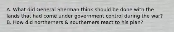 A. What did General Sherman think should be done with the lands that had come under government control during the war? B. How did northerners & southerners react to his plan?