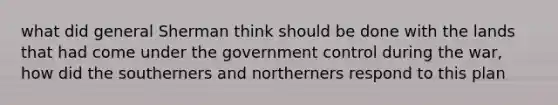 what did general Sherman think should be done with the lands that had come under the government control during the war, how did the southerners and northerners respond to this plan