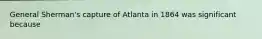 General Sherman's capture of Atlanta in 1864 was significant because