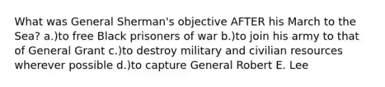 What was General Sherman's objective AFTER his March to the Sea? a.)to free Black prisoners of war b.)to join his army to that of General Grant c.)to destroy military and civilian resources wherever possible d.)to capture General Robert E. Lee