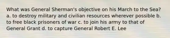 What was General Sherman's objective on his March to the Sea? a. to destroy military and civilian resources wherever possible b. to free black prisoners of war c. to join his army to that of General Grant d. to capture General Robert E. Lee