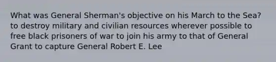 What was General Sherman's objective on his March to the Sea? to destroy military and civilian resources wherever possible to free black prisoners of war to join his army to that of General Grant to capture General Robert E. Lee