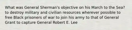 What was General Sherman's objective on his March to the Sea? to destroy military and civilian resources wherever possible to free Black prisoners of war to join his army to that of General Grant to capture General Robert E. Lee