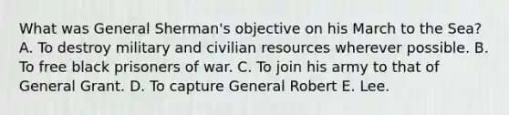 What was General Sherman's objective on his March to the Sea? A. To destroy military and civilian resources wherever possible. B. To free black prisoners of war. C. To join his army to that of General Grant. D. To capture General Robert E. Lee.