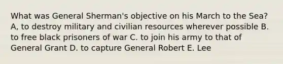 What was General Sherman's objective on his March to the Sea? A, to destroy military and civilian resources wherever possible B. to free black prisoners of war C. to join his army to that of General Grant D. to capture General Robert E. Lee