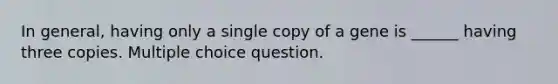 In general, having only a single copy of a gene is ______ having three copies. Multiple choice question.