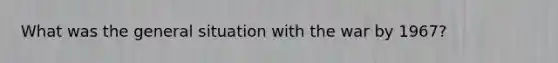 What was the general situation with the war by 1967?
