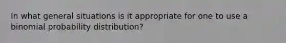 In what general situations is it appropriate for one to use a binomial probability distribution?