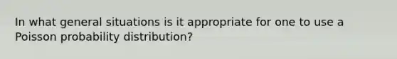 In what general situations is it appropriate for one to use a Poisson probability distribution?