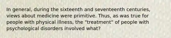 In general, during the sixteenth and seventeenth centuries, views about medicine were primitive. Thus, as was true for people with physical illness, the "treatment" of people with psychological disorders involved what?