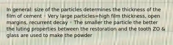 In general: size of the particles determines the thickness of the film of cement ◦ Very large particles=high film thickness, open margins, recurrent decay ◦ The smaller the particle the better the luting properties between the restoration and the tooth ZO & glass are used to make the powder