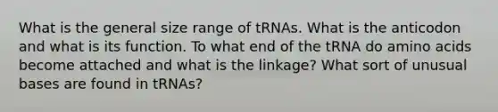 What is the general size range of tRNAs. What is the anticodon and what is its function. To what end of the tRNA do amino acids become attached and what is the linkage? What sort of unusual bases are found in tRNAs?