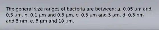 The general size ranges of bacteria are between: a. 0.05 µm and 0.5 µm. b. 0.1 µm and 0.5 µm. c. 0.5 µm and 5 µm. d. 0.5 nm and 5 nm. e. 5 µm and 10 µm.