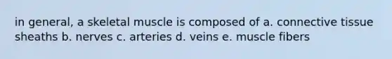 in general, a skeletal muscle is composed of a. connective tissue sheaths b. nerves c. arteries d. veins e. muscle fibers