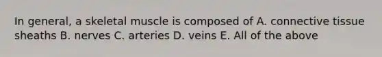 In general, a skeletal muscle is composed of A. connective tissue sheaths B. nerves C. arteries D. veins E. All of the above