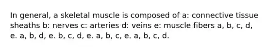 In general, a skeletal muscle is composed of a: <a href='https://www.questionai.com/knowledge/kYDr0DHyc8-connective-tissue' class='anchor-knowledge'>connective tissue</a> sheaths b: nerves c: arteries d: veins e: muscle fibers a, b, c, d, e. a, b, d, e. b, c, d, e. a, b, c, e. a, b, c, d.