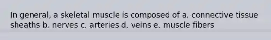 In general, a skeletal muscle is composed of a. connective tissue sheaths b. nerves c. arteries d. veins e. muscle fibers