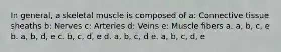 In general, a skeletal muscle is composed of a: <a href='https://www.questionai.com/knowledge/kYDr0DHyc8-connective-tissue' class='anchor-knowledge'>connective tissue</a> sheaths b: Nerves c: Arteries d: Veins e: Muscle fibers a. a, b, c, e b. a, b, d, e c. b, c, d, e d. a, b, c, d e. a, b, c, d, e