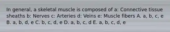 In general, a skeletal muscle is composed of a: Connective tissue sheaths b: Nerves c: Arteries d: Veins e: Muscle fibers A. a, b, c, e B. a, b, d, e C. b, c, d, e D. a, b, c, d E. a, b, c, d, e