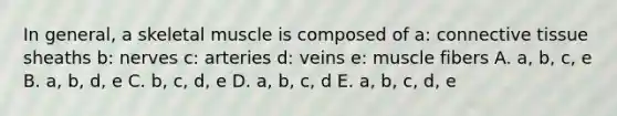 In general, a skeletal muscle is composed of a: connective tissue sheaths b: nerves c: arteries d: veins e: muscle fibers A. a, b, c, e B. a, b, d, e C. b, c, d, e D. a, b, c, d E. a, b, c, d, e