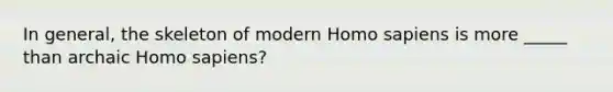 In general, the skeleton of modern Homo sapiens is more _____ than archaic Homo sapiens?