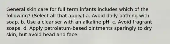 General skin care for full-term infants includes which of the following? (Select all that apply.) a. Avoid daily bathing with soap. b. Use a cleanser with an alkaline pH. c. Avoid fragrant soaps. d. Apply petrolatum-based ointments sparingly to dry skin, but avoid head and face.